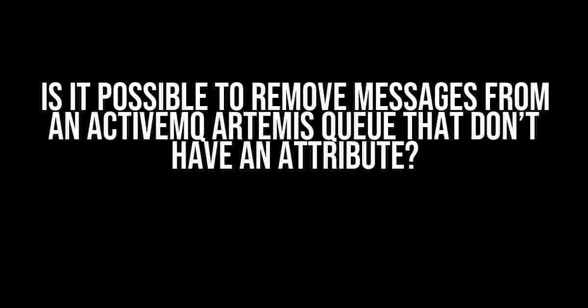 Is it Possible to Remove Messages from an ActiveMQ Artemis Queue that Don’t have an Attribute?