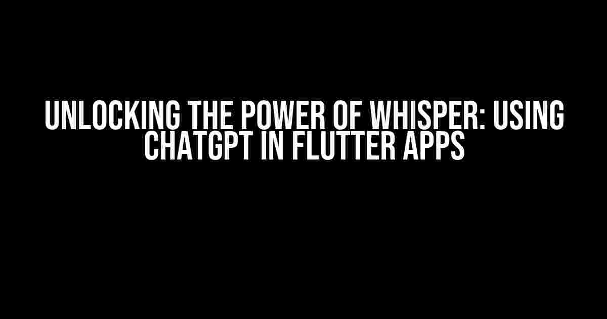 Unlocking the Power of Whisper: Using ChatGPT in Flutter Apps